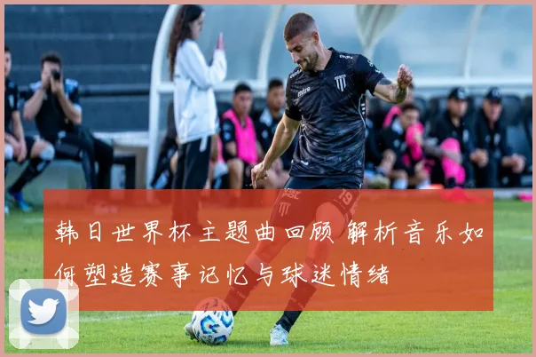 韩日世界杯主题曲回顾 解析音乐如何塑造赛事记忆与球迷情绪