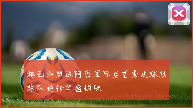 梅西加盟迈阿密国际后首秀进球助球队逆转华盛顿联