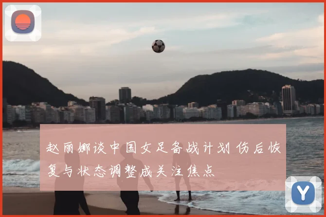 赵丽娜谈中国女足备战计划 伤后恢复与状态调整成关注焦点