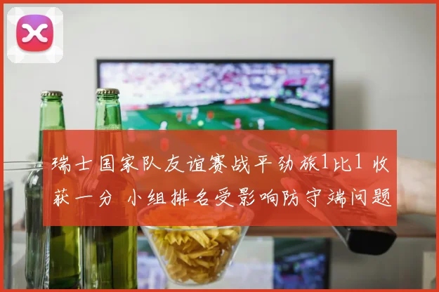瑞士国家队友谊赛战平劲旅1比1 收获一分 小组排名受影响防守端问题出现