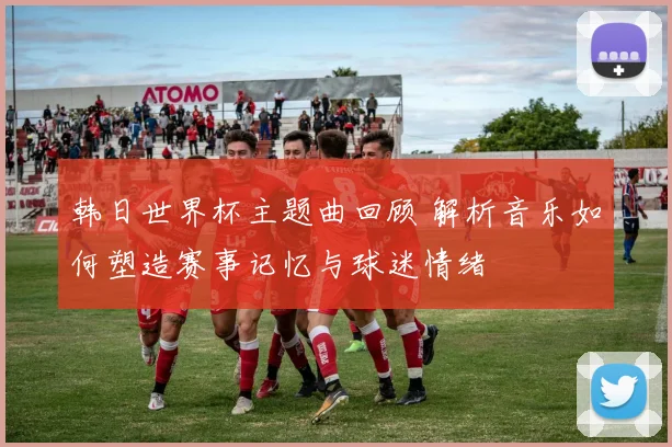 韩日世界杯主题曲回顾 解析音乐如何塑造赛事记忆与球迷情绪