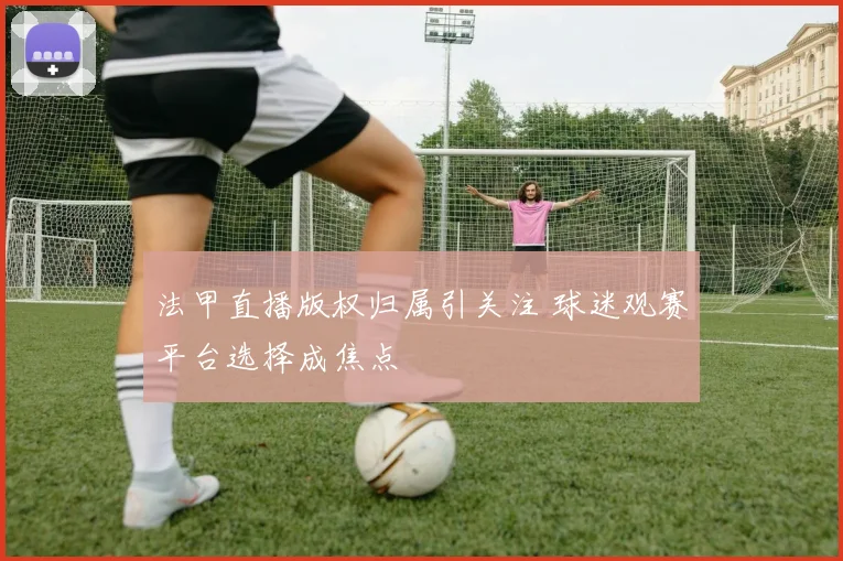 法甲直播版权归属引关注 球迷观赛平台选择成焦点