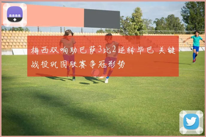 梅西双响助巴萨3比2逆转毕巴 关键战役巩固联赛争冠形势