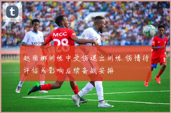 赵丽娜训练中受伤退出训练 伤情待评估或影响后续备战安排