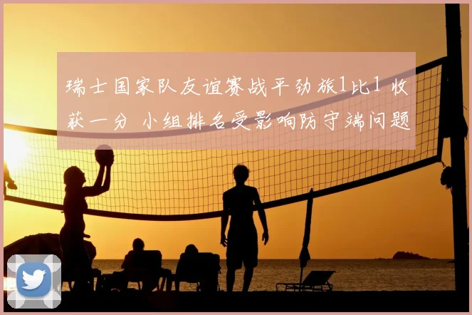 瑞士国家队友谊赛战平劲旅1比1 收获一分 小组排名受影响防守端问题出现