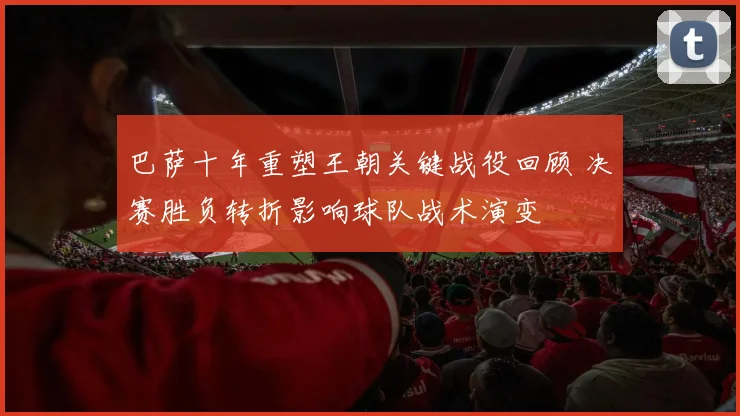 巴萨十年重塑王朝关键战役回顾 决赛胜负转折影响球队战术演变
