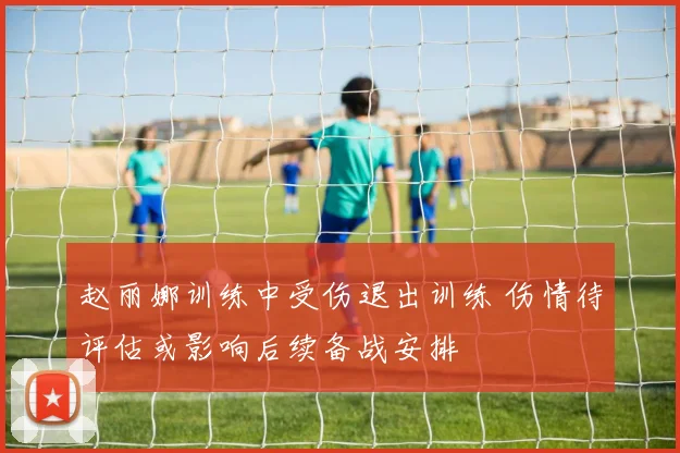 赵丽娜训练中受伤退出训练 伤情待评估或影响后续备战安排