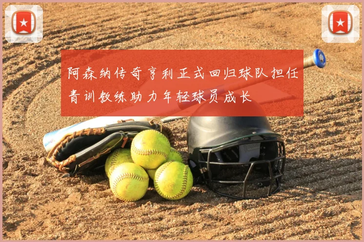 阿森纳传奇亨利正式回归球队担任青训教练助力年轻球员成长