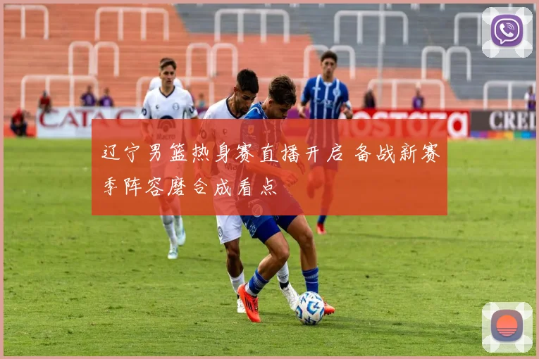 辽宁男篮热身赛直播开启 备战新赛季阵容磨合成看点