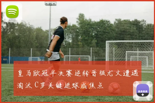 皇马欧冠半决赛逆转晋级尤文遭遇淘汰 C罗关键进球成焦点