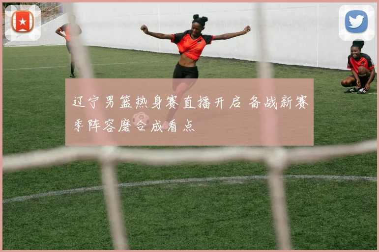 辽宁男篮热身赛直播开启 备战新赛季阵容磨合成看点