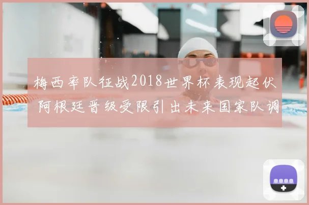 梅西率队征战2018世界杯表现起伏 阿根廷晋级受限引出未来国家队调整