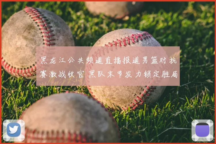 黑龙江公共频道直播报道男篮对抗赛激战收官 黑队末节发力锁定胜局