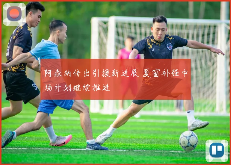 阿森纳传出引援新进展 夏窗补强中场计划继续推进