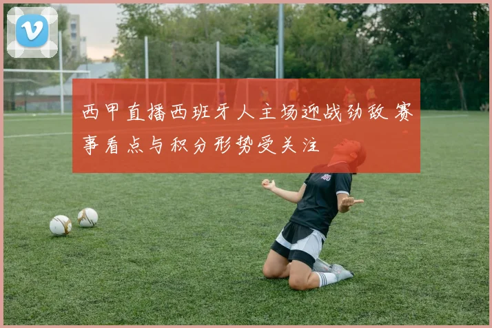 西甲直播西班牙人主场迎战劲敌 赛事看点与积分形势受关注