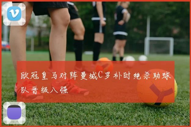 欧冠皇马对阵曼城C罗补时绝杀助球队晋级八强