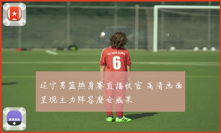 辽宁男篮热身赛直播收官 高清画面呈现主力阵容磨合成果