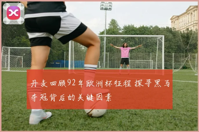 丹麦回顾92年欧洲杯征程 探寻黑马夺冠背后的关键因素