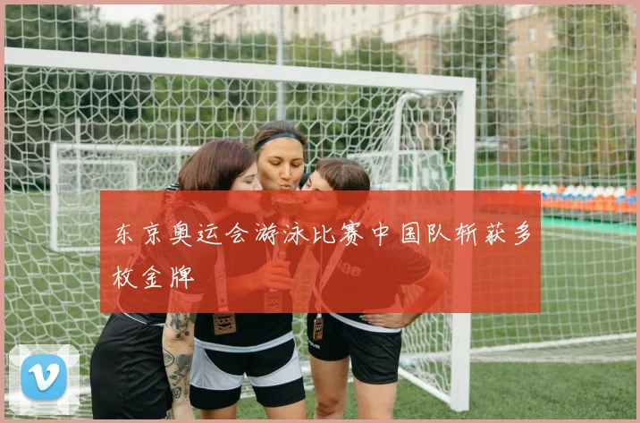 东京奥运会游泳比赛中国队斩获多枚金牌