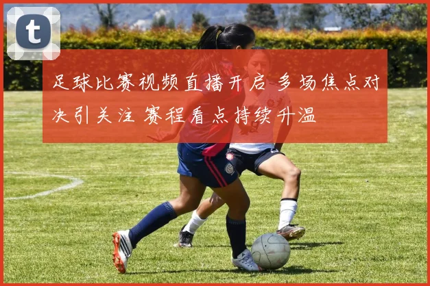 足球比赛视频直播开启 多场焦点对决引关注 赛程看点持续升温