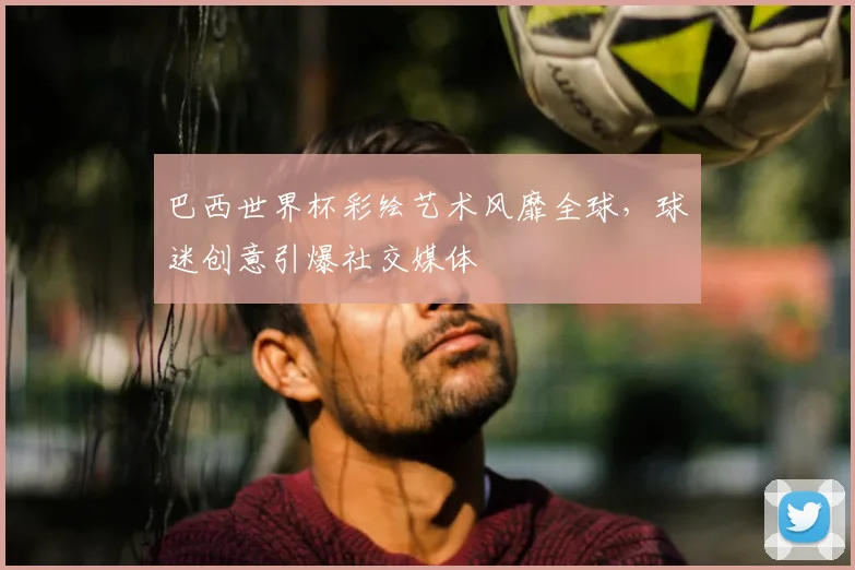 巴西世界杯彩绘艺术风靡全球,球迷创意引爆社交媒体