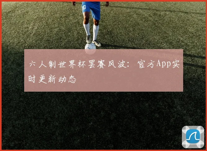 六人制世界杯罢赛风波:官方App实时更新动态