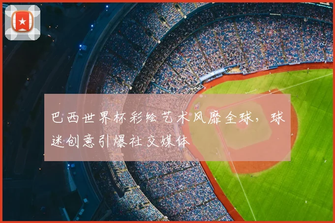 巴西世界杯彩绘艺术风靡全球,球迷创意引爆社交媒体